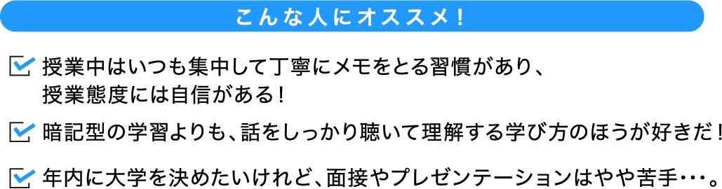 こんな人にオススメ！ 試験当日に受講する授業の内容を、あなたがどれだけ正しく理解できるのかが評価される入試の形式です。暗記型の学習よりも、話をしっかり聴いて理解する学び方のほうが好きだ！年内に大学を決めたいけれど、面接やプレゼンテーションはやや苦手･･･。