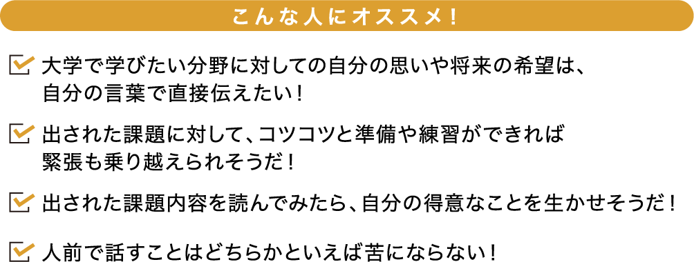 こんな人にオススメ！ 大学で学びたい分野に対しての自分の思いや将来の希望は、自分の言葉で直接伝えたい！出された課題に対して、コツコツと準備や練習ができれば緊張も乗り越えられそうだ！出された課題内容を読んでみたら、自分の得意なことを生かせそうだ！人前で話すことはどちらかといえば苦にならない！
