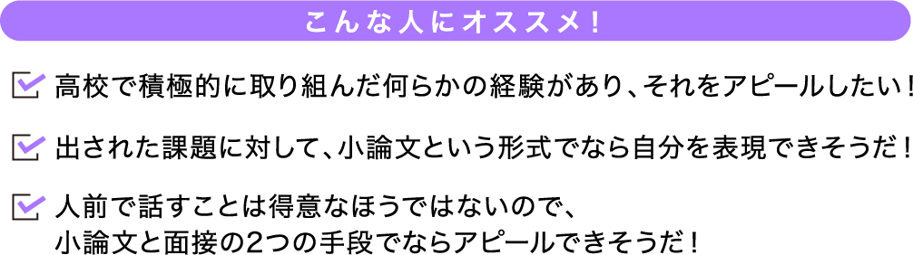 こんな人にオススメ！ 高校で積極的に取り組んだ何らかの経験があり、それをアピールしたい！出された課題に対して、小論文という形式でなら自分を表現できそうだ！人前で話すことは得意なほうではないので、小論文と面接の2つの手段でならアピールできそうだ！