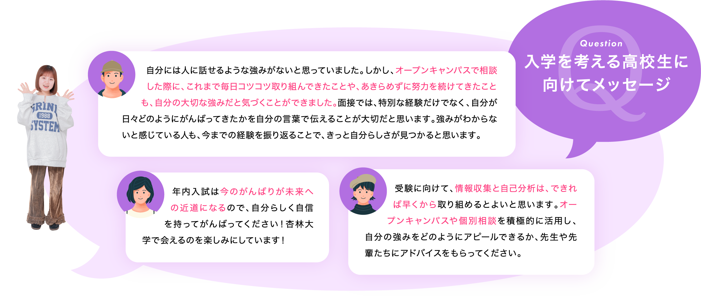 入学を考える高校生に向けてメッセージ「自分には人に話せるような強みがないと思っていました。しかし、オープンキャンパスで相談した際に、これまで毎日コツコツ取り組んできたことや、あきらめずに努力を続けてきたことも、自分の大切な強みだと気づくことができました。面接では、特別な経験だけでなく、自分が日々どのようにがんばってきたかを自分の言葉で伝えることが大切だと思います。強みがわからないと感じている人も、今までの経験を振り返ることで、きっと自分らしさが見つかると思います。」