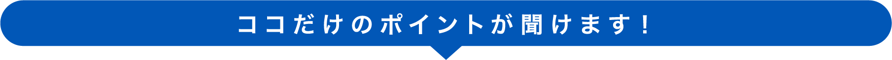 ココだけのポイントが聞けます！